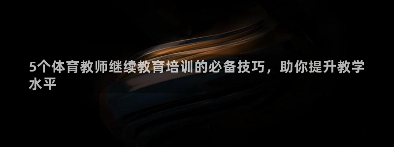 欧陆娱乐官网入口：5个体育教师继续教育培训的必备技巧